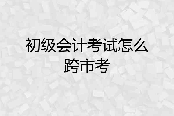初级会计考试怎么跨市考