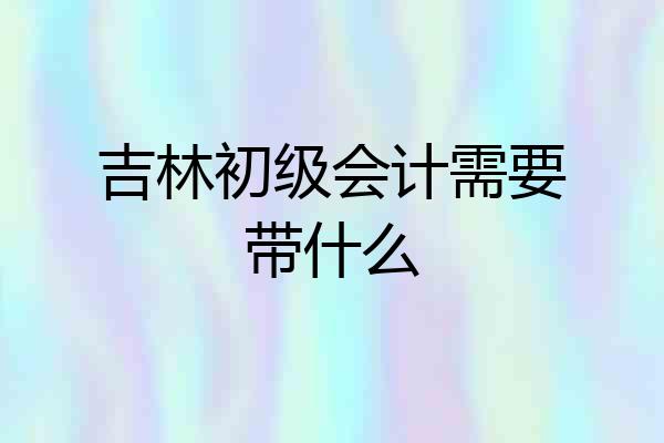 吉林初级会计需要带什么