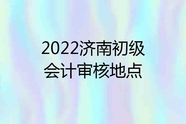 2022济南初级会计审核地点