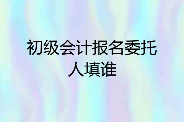 初级会计报名委托人填谁