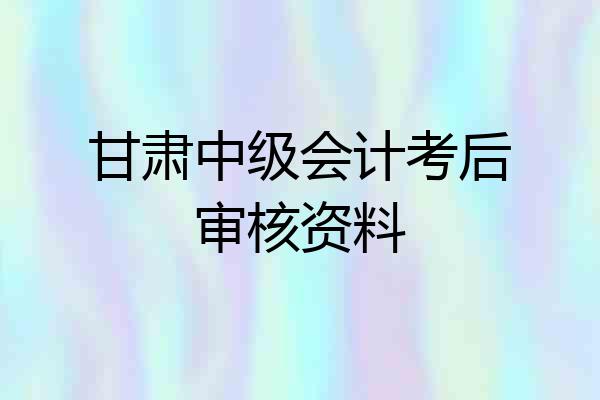 甘肃中级会计考后审核资料