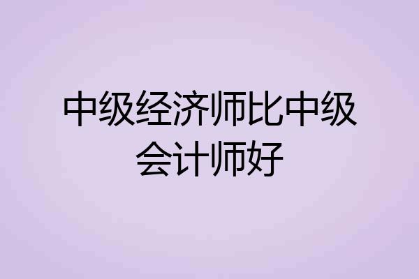 中级经济师比中级会计师好
