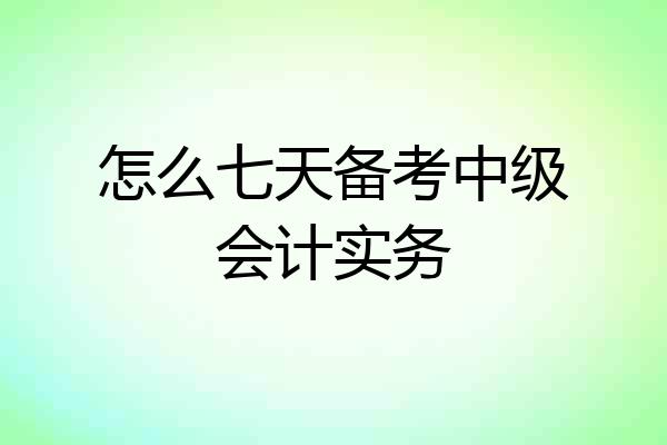 怎么七天备考中级会计实务