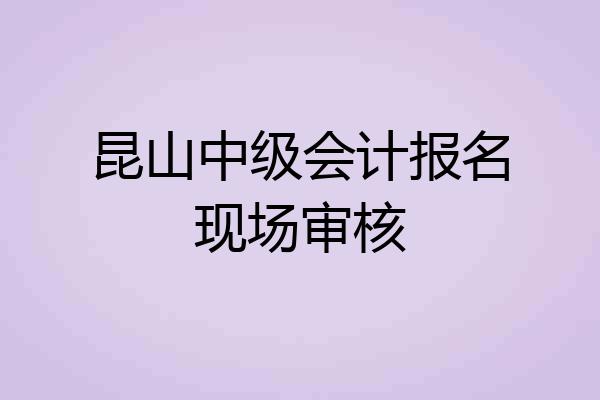 昆山中级会计报名现场审核