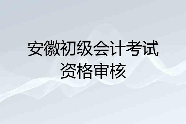 安徽初级会计考试资格审核