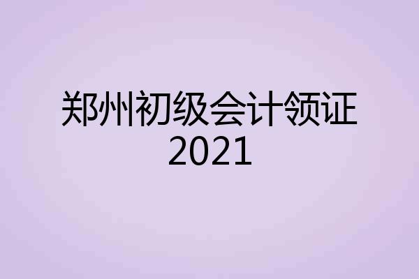 郑州初级会计领证2021