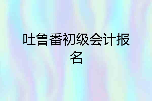 吐鲁番初级会计报名