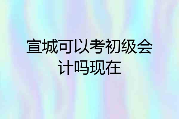 宣城可以考初级会计吗现在