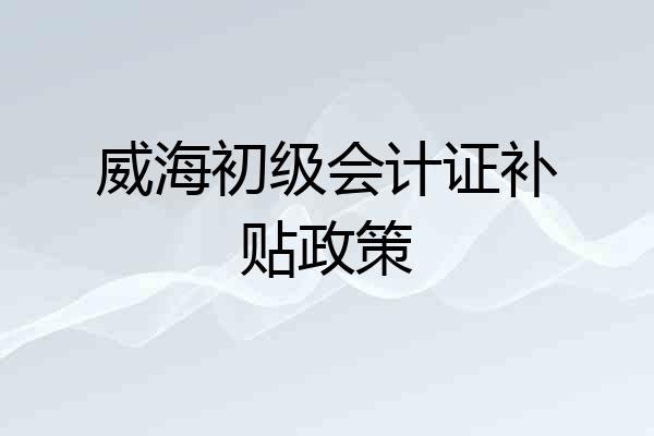 威海初级会计证补贴政策