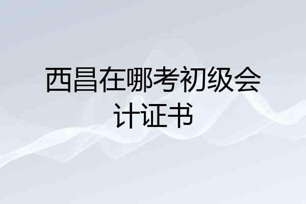 西昌在哪考初级会计证书