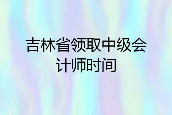 吉林省领取中级会计师时间
