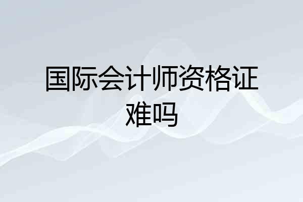 国际会计师资格证难吗