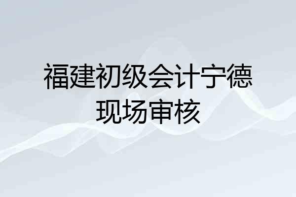 福建初级会计宁德现场审核