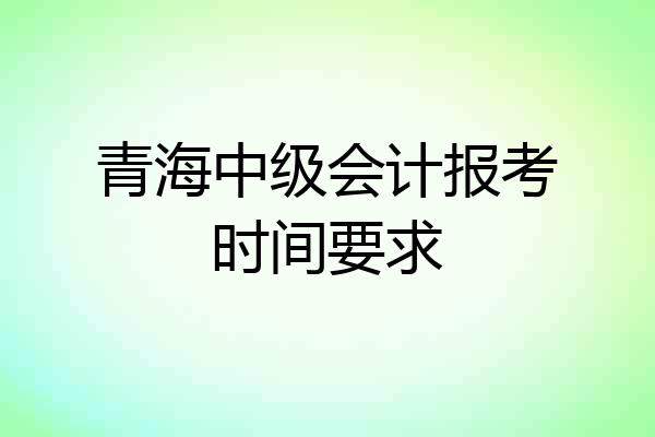 青海中级会计报考时间要求