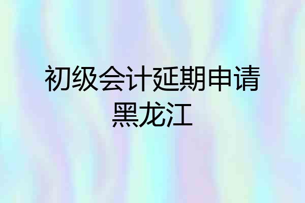 初级会计延期申请黑龙江
