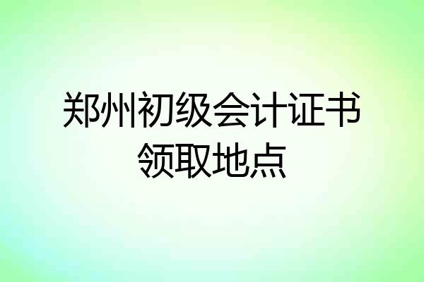 郑州初级会计证书领取地点