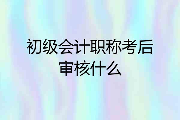 初级会计职称考后审核什么