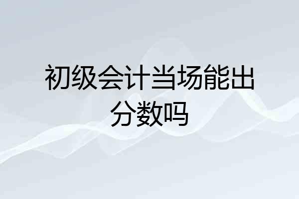 初级会计当场能出分数吗