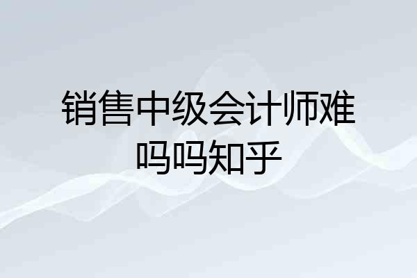 销售中级会计师难吗吗知乎