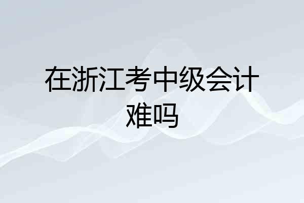 在浙江考中级会计难吗