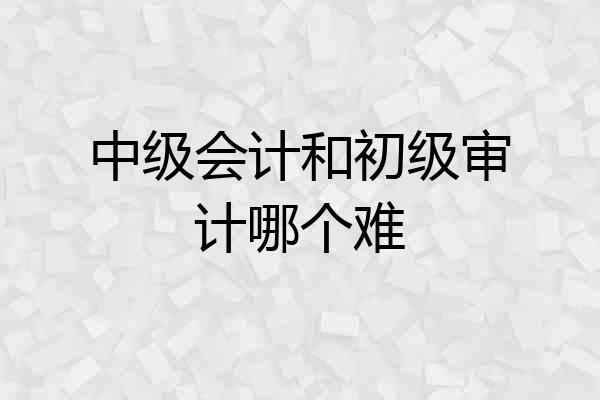 中级会计和初级审计哪个难