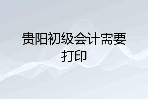 贵阳初级会计需要打印