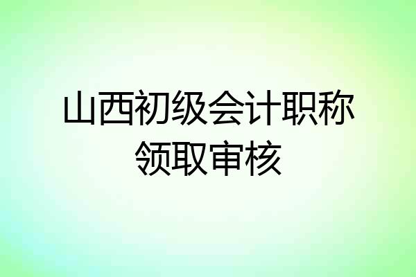山西初级会计职称领取审核