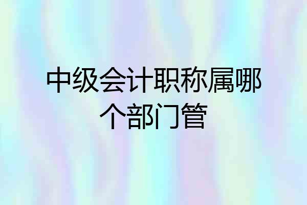 中级会计职称属哪个部门管
