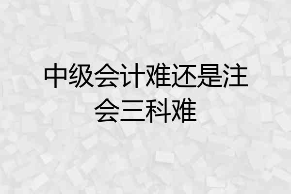 中级会计难还是注会三科难