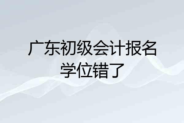 广东初级会计报名学位错了