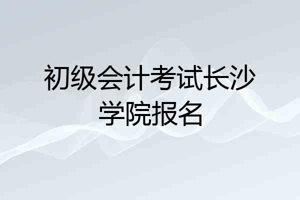 初级会计考试长沙学院报名