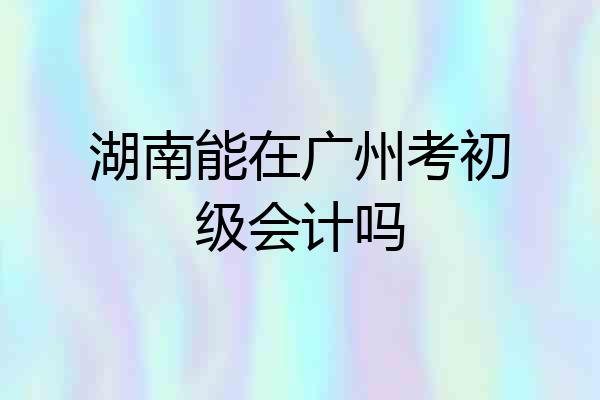 湖南能在广州考初级会计吗