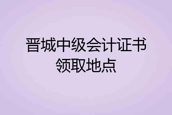 晋城中级会计证书领取地点