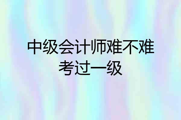 中级会计师难不难考过一级