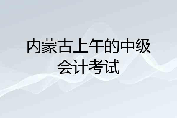 内蒙古上午的中级会计考试
