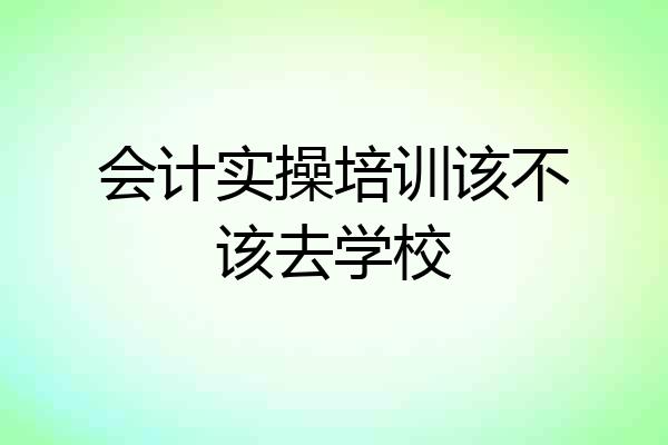 会计实操培训该不该去学校
