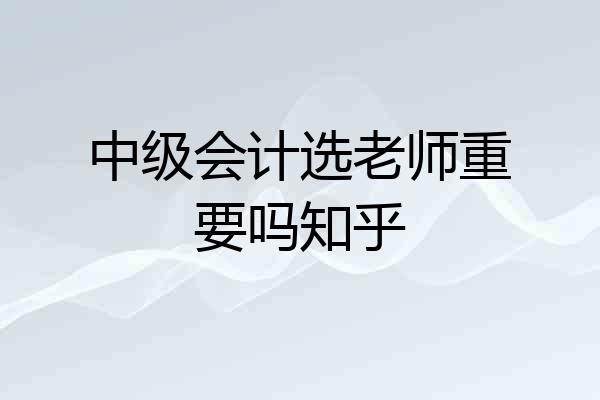 中级会计选老师重要吗知乎