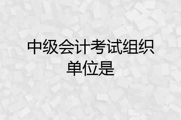 中级会计考试组织单位是