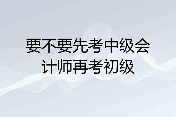 要不要先考中级会计师再考初级