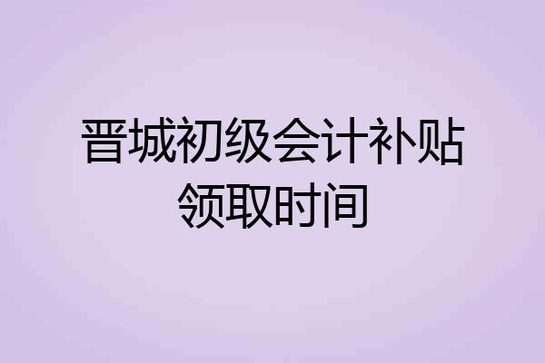 晋城初级会计补贴领取时间