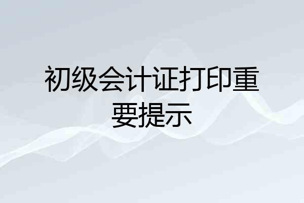 初级会计证打印重要提示