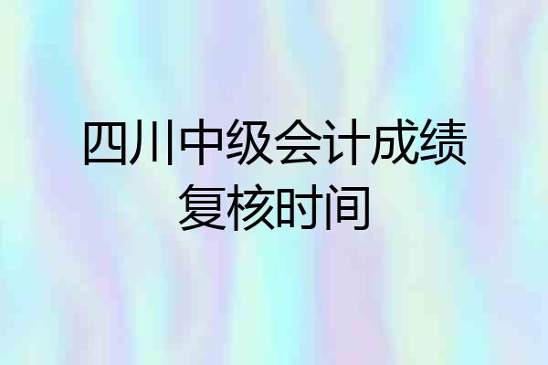 四川中级会计成绩复核时间