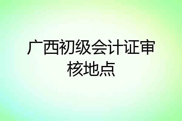广西初级会计证审核地点