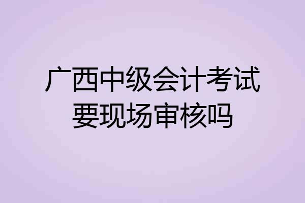 广西中级会计考试要现场审核吗