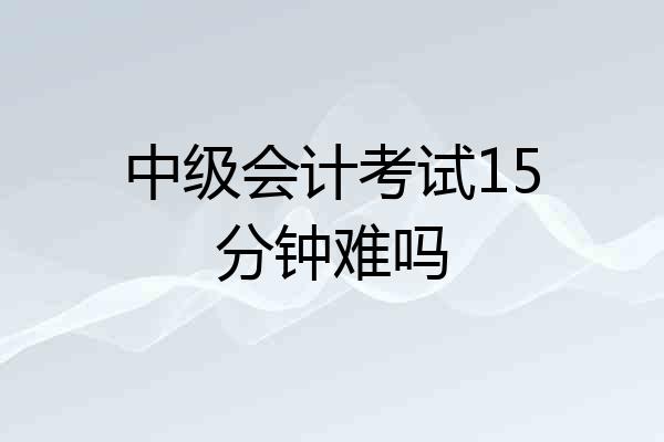 中级会计考试15分钟难吗