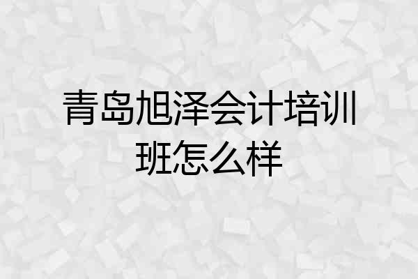青岛旭泽会计培训班怎么样