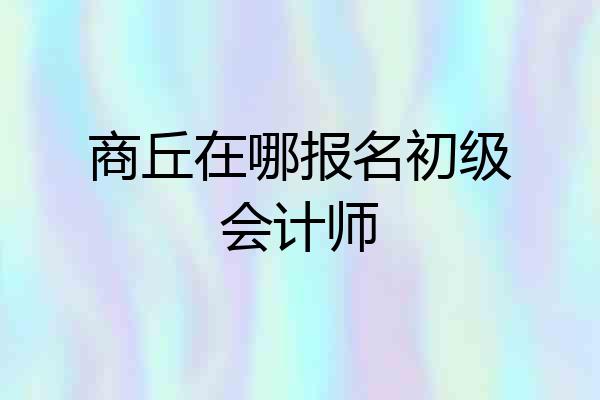 商丘在哪报名初级会计师