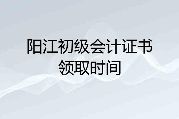 阳江初级会计证书领取时间