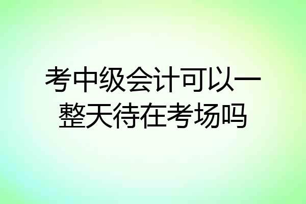 考中级会计可以一整天待在考场吗