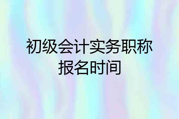 初级会计实务职称报名时间